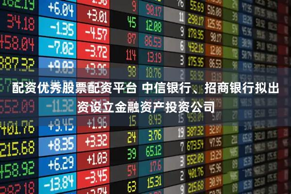 配资优秀股票配资平台 中信银行、招商银行拟出资设立金融资产投资公司