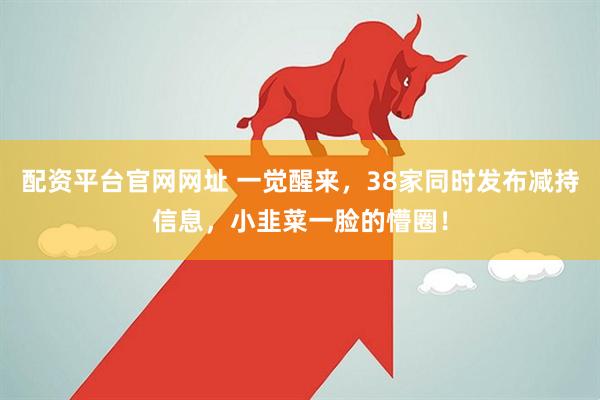配资平台官网网址 一觉醒来，38家同时发布减持信息，小韭菜一脸的懵圈！