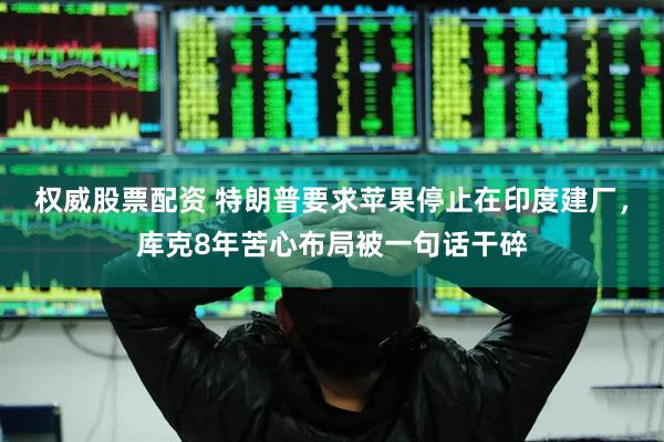 权威股票配资 特朗普要求苹果停止在印度建厂，库克8年苦心布局被一句话干碎