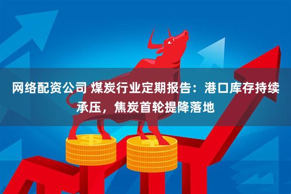 网络配资公司 煤炭行业定期报告：港口库存持续承压，焦炭首轮提降落地