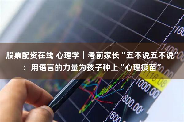 股票配资在线 心理学｜考前家长“五不说五不说”：用语言的力量为孩子种上“心理疫苗”