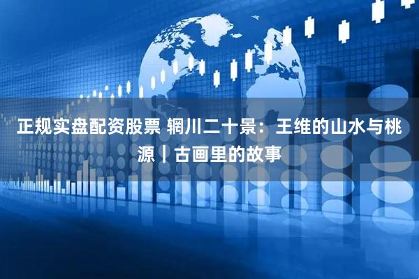 正规实盘配资股票 辋川二十景：王维的山水与桃源｜古画里的故事