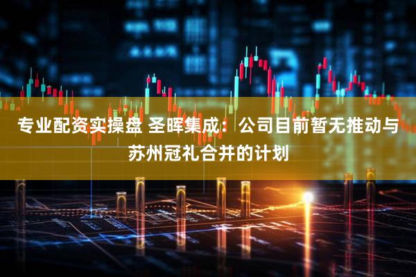 专业配资实操盘 圣晖集成：公司目前暂无推动与苏州冠礼合并的计划