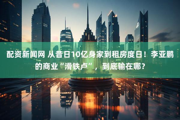 配资新闻网 从昔日10亿身家到租房度日！李亚鹏的商业“滑铁卢”，到底输在哪？