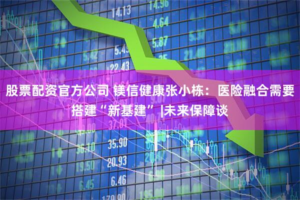 股票配资官方公司 镁信健康张小栋：医险融合需要搭建“新基建” |未来保障谈