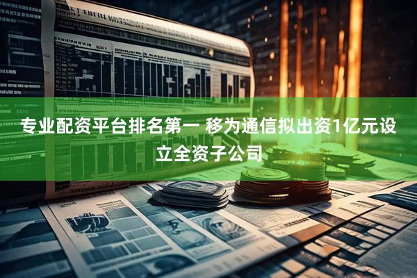 专业配资平台排名第一 移为通信拟出资1亿元设立全资子公司