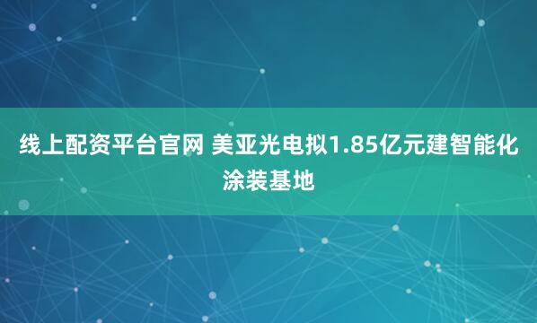 线上配资平台官网 美亚光电拟1.85亿元建智能化涂装基地