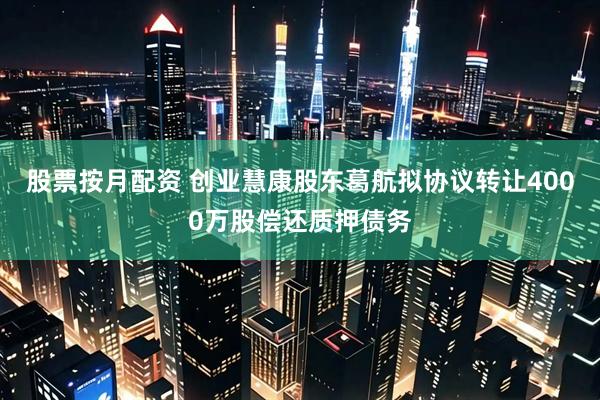 股票按月配资 创业慧康股东葛航拟协议转让4000万股偿还质押债务