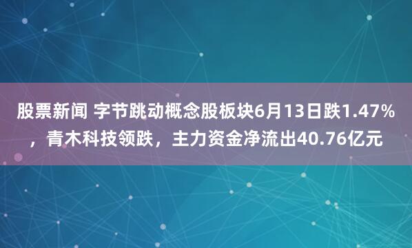 股票新闻 字节跳动概念股板块6月13日跌1.47%，青木科技领跌，主力资金净流出40.76亿元