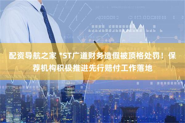 配资导航之家 *ST广道财务造假被顶格处罚！保荐机构积极推进先行赔付工作落地
