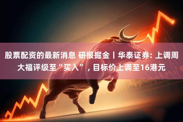 股票配资的最新消息 研报掘金丨华泰证券: 上调周大福评级至“买入” , 目标价上调至16港元