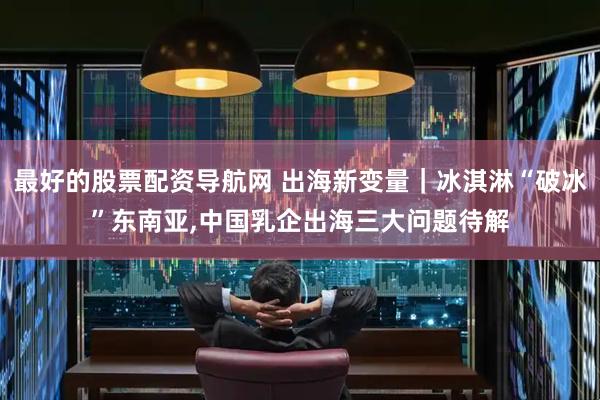 最好的股票配资导航网 出海新变量｜冰淇淋“破冰”东南亚,中国乳企出海三大问题待解