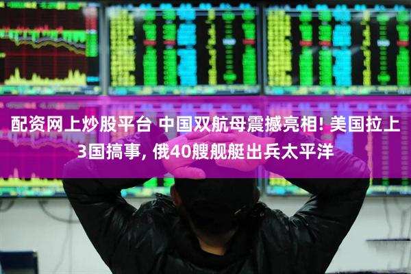配资网上炒股平台 中国双航母震撼亮相! 美国拉上3国搞事, 俄40艘舰艇出兵太平洋