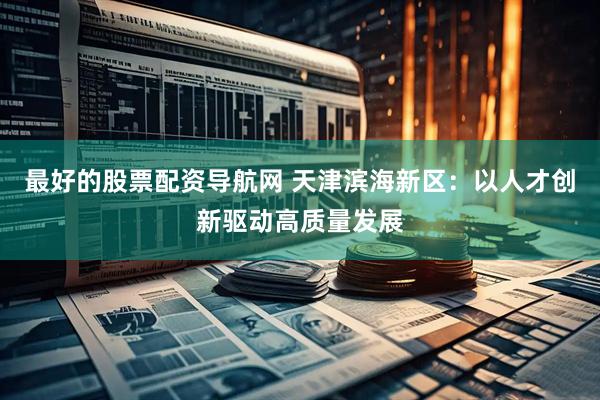 最好的股票配资导航网 天津滨海新区：以人才创新驱动高质量发展