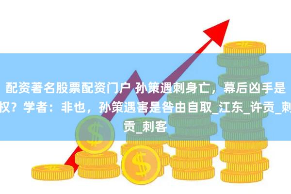 配资著名股票配资门户 孙策遇刺身亡，幕后凶手是孙权？学者：非也，孙策遇害是咎由自取_江东_许贡_刺客