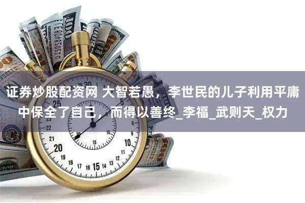 证券炒股配资网 大智若愚，李世民的儿子利用平庸中保全了自己，而得以善终_李福_武则天_权力