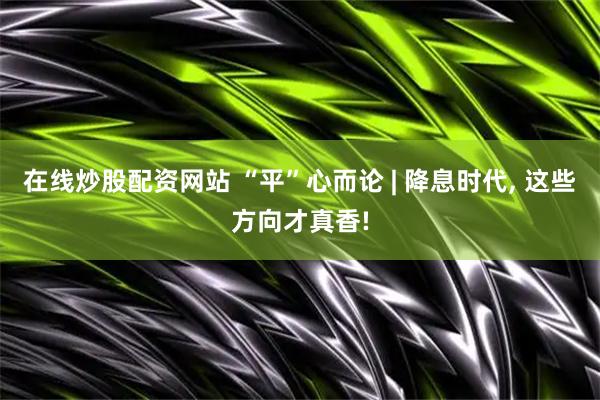 在线炒股配资网站 “平”心而论 | 降息时代, 这些方向才真香!