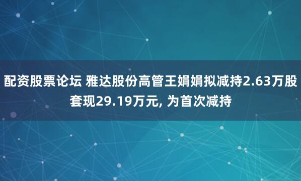 配资股票论坛 雅达股份高管王娟娟拟减持2.63万股套现29.19万元, 为首次减持