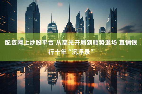 配资网上炒股平台 从高光开局到顺势退场 直销银行十年“沉浮录”