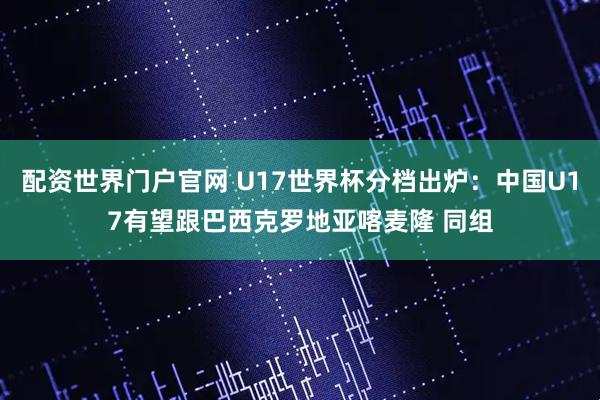 配资世界门户官网 U17世界杯分档出炉：中国U17有望跟巴西克罗地亚喀麦隆 同组