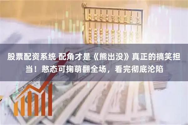 股票配资系统 配角才是《熊出没》真正的搞笑担当！憨态可掬萌翻全场，看完彻底沦陷