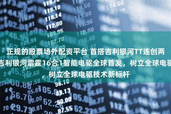正规的股票场外配资平台 首搭吉利银河TT连创两项世界纪录吉利银河雷霆16合1智能电驱全球首发，树立全球电驱技术新标杆