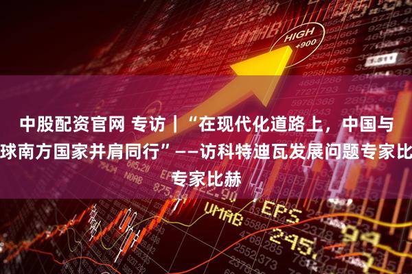 中股配资官网 专访｜“在现代化道路上，中国与全球南方国家并肩同行”——访科特迪瓦发展问题专家比赫