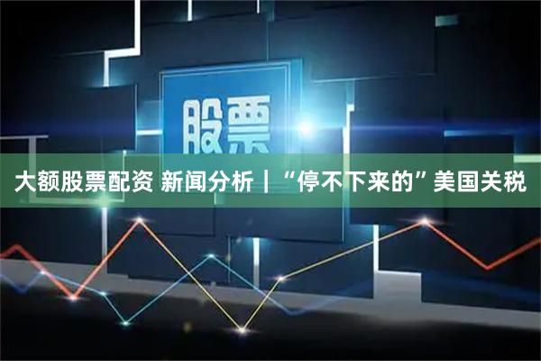 大额股票配资 新闻分析｜“停不下来的”美国关税