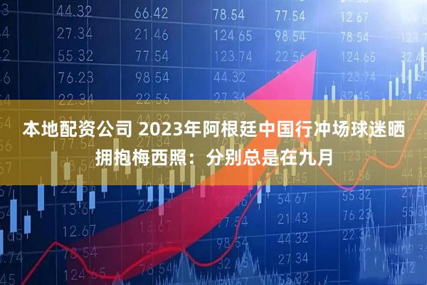 本地配资公司 2023年阿根廷中国行冲场球迷晒拥抱梅西照：分别总是在九月