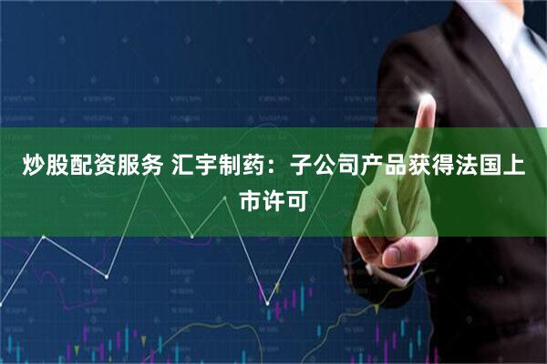 炒股配资服务 汇宇制药：子公司产品获得法国上市许可