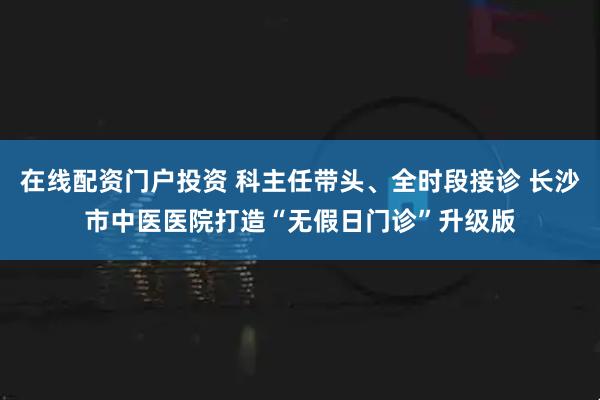 在线配资门户投资 科主任带头、全时段接诊 长沙市中医医院打造“无假日门诊”升级版