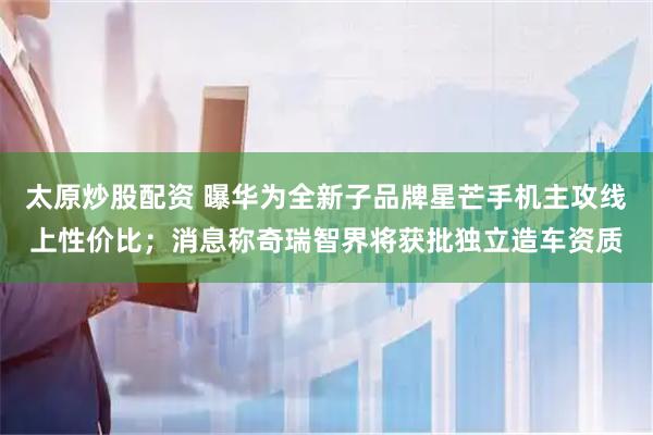 太原炒股配资 曝华为全新子品牌星芒手机主攻线上性价比；消息称奇瑞智界将获批独立造车资质